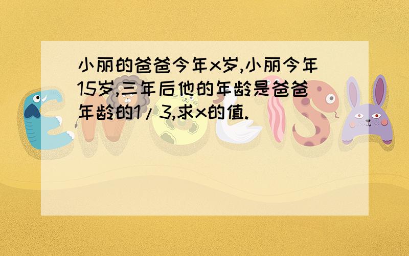 小丽的爸爸今年x岁,小丽今年15岁,三年后他的年龄是爸爸年龄的1/3,求x的值.