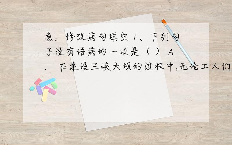 急：修改病句填空 1、下列句子没有语病的一项是（ ） A． 在建设三峡大坝的过程中,无论工人们遇到什么样的困难,他们却能披荆斩棘,一往无前.B．在列车长粗暴的干涉下,使爱迪生在火车上