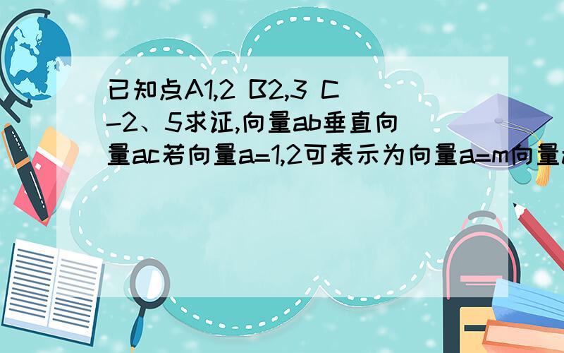 已知点A1,2 B2,3 C-2、5求证,向量ab垂直向量ac若向量a=1,2可表示为向量a=m向量ab+n向量ac,求实数