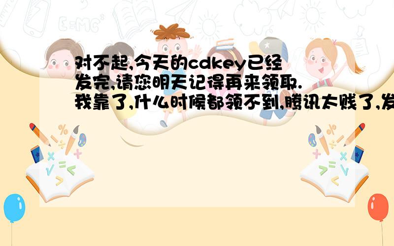 对不起,今天的cdkey已经发完,请您明天记得再来领取.我靠了,什么时候都领不到,腾讯太贱了,发不起就别发,要发就公平一点,我怀疑只是摆设,为什么腾讯要是中国最大的网络公司呢?最大就可以