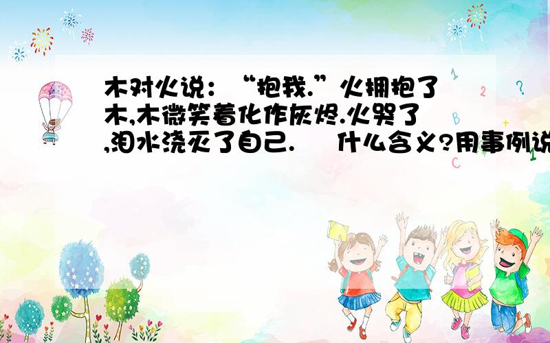 木对火说：“抱我.”火拥抱了木,木微笑着化作灰烬.火哭了,泪水浇灭了自己.     什么含义?用事例说明也可以.