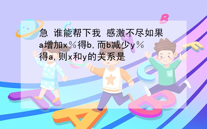 急 谁能帮下我 感激不尽如果a增加x％得b,而b减少y％得a,则x和y的关系是