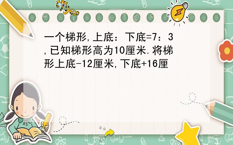 一个梯形,上底：下底=7：3,已知梯形高为10厘米.将梯形上底-12厘米,下底+16厘