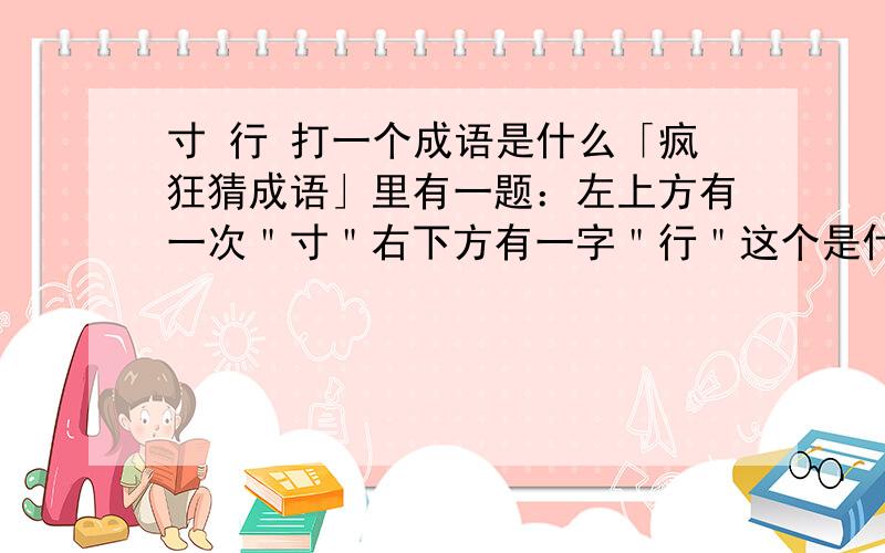 寸 行 打一个成语是什么「疯狂猜成语」里有一题：左上方有一次＂寸＂右下方有一字＂行＂这个是什么成语?