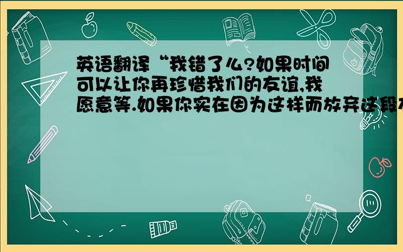 英语翻译“我错了么?如果时间可以让你再珍惜我们的友谊,我愿意等.如果你实在因为这样而放弃这段友谊,那么我愿意放弃我的爱情.”