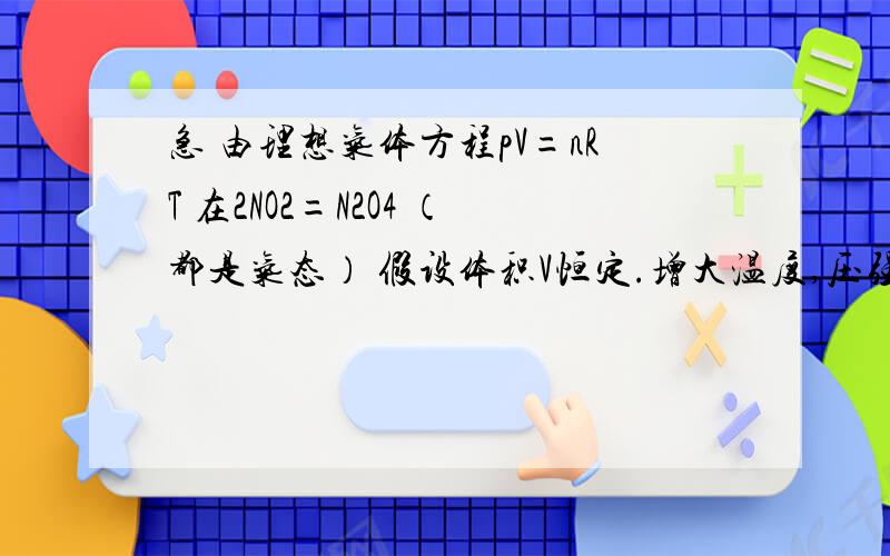 急 由理想气体方程pV=nRT 在2NO2=N2O4 （都是气态） 假设体积V恒定.增大温度,压强也增大,平衡如何移动2NO2=N2O4 是放热的,温度高了会逆向移动,但是压强也增大了,应该正移啊 到底哪里有问题 老