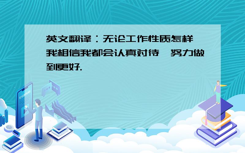 英文翻译：无论工作性质怎样,我相信我都会认真对待,努力做到更好.