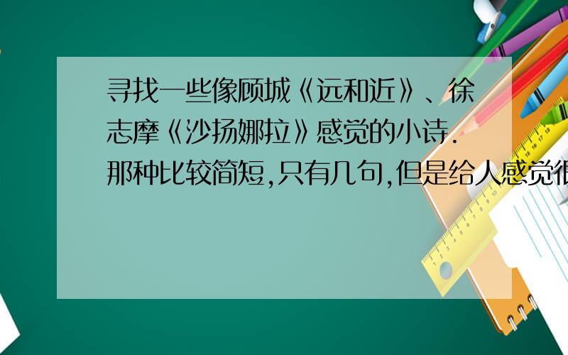 寻找一些像顾城《远和近》、徐志摩《沙扬娜拉》感觉的小诗.那种比较简短,只有几句,但是给人感觉很美好的诗歌.数量不限,多多益善.而且要附上作者和题目.