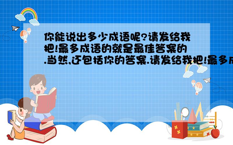 你能说出多少成语呢?请发给我把!最多成语的就是最佳答案的.当然,还包括你的答案.请发给我把!最多成语的就是最佳答案的.当然,还包括你的答案的明白率.