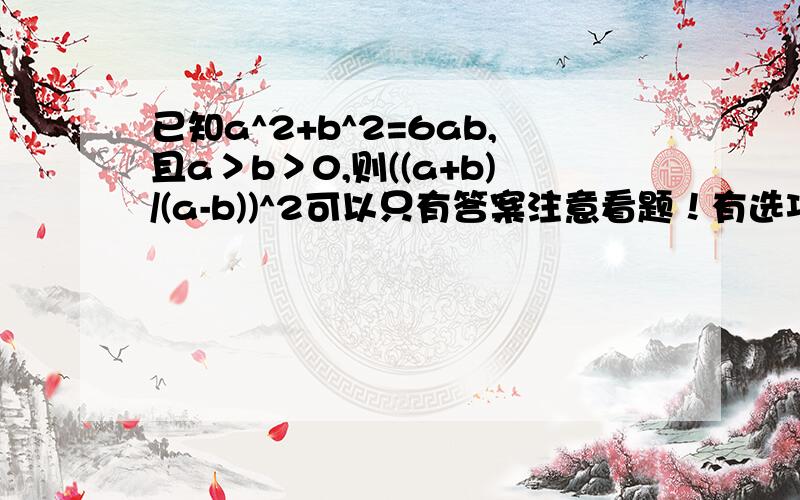 已知a^2+b^2=6ab,且a＞b＞0,则((a+b)/(a-b))^2可以只有答案注意看题！有选项：A 0.25 B 4 C 2 D 0.5