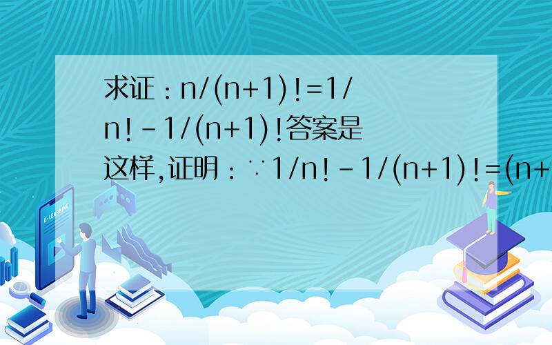 求证：n/(n+1)!=1/n!-1/(n+1)!答案是这样,证明：∵1/n!-1/(n+1)!=(n+1)!-n!/n!(n+1)!我想问的是,证明左边的式子 1/n!-1/(n+1)!怎么从原式中算来的?(n+1)!-n!/n!(n+1)!=nn!/n!(n+1)!这里我不懂。不知道左右两边怎么算