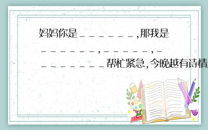 妈妈你是＿＿＿＿＿＿,那我是＿＿＿＿＿＿,＿＿＿＿＿,＿＿＿＿＿＿＿＿帮忙紧急,今晚越有诗情越好,要不然写一首独一无二的赞美妈妈的是,一定要是独一无二麻烦请看好题目，一共有4个