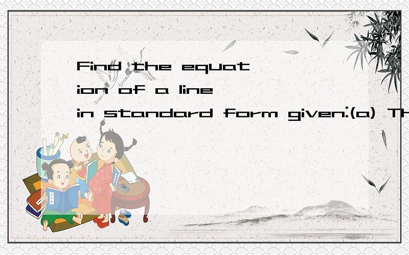 Find the equation of a line in standard form given:(a) The line has x-intercept 7 and slop -4.(b) The line has is parallel to y = 3 - 2x and passes through the origin.