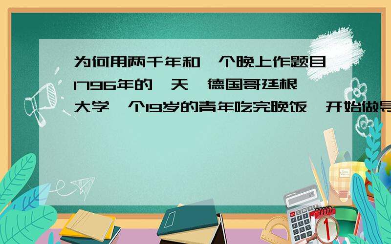 为何用两千年和一个晚上作题目1796年的一天,德国哥廷根大学一个19岁的青年吃完晚饭,开始做导师每天例行的单独布置给他的数学题.青年很有数学天赋,导师对他寄予厚望,每天给他布置2道较