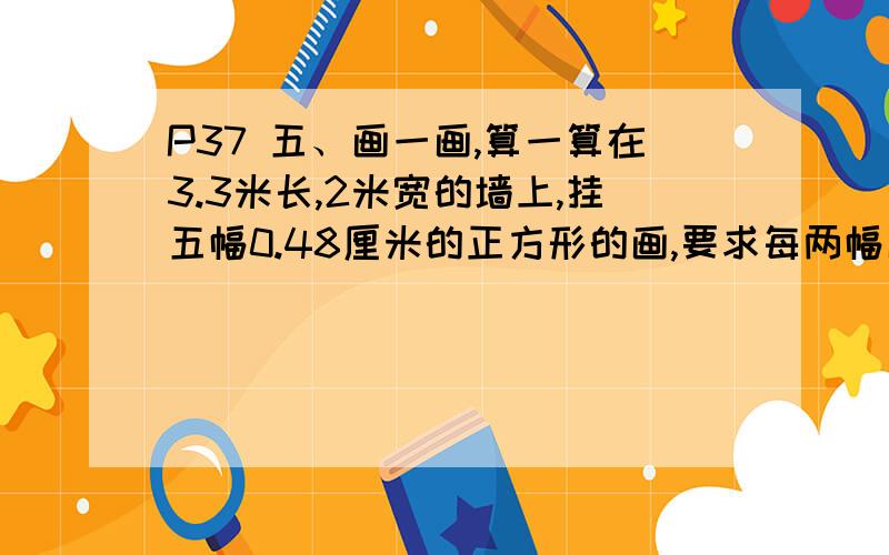 P37 五、画一画,算一算在3.3米长,2米宽的墙上,挂五幅0.48厘米的正方形的画,要求每两幅画之间,画与墙之间都有相等的距离,求每个间隔的长度是多少?怎么挂?