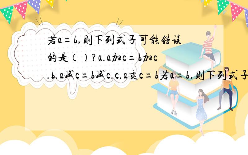 若a=b,则下列式子可能错误的是（）?a.a加c=b加c.b.a减c=b减c.c.a乘c=b若a=b,则下列式子可能错误的是（）?a.a加c=b加c.b.a减c=b减c.c.a乘c=b乘c.d.a除c=b除c.