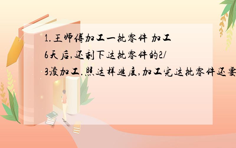 1.王师傅加工一批零件 加工6天后,还剩下这批零件的2/3没加工.照这样进度,加工完这批零件还要多少天?2.某运输队要运一批货物,第一次运出总数的1/4,第二次运出总数的1/5,已知第一次比第二次