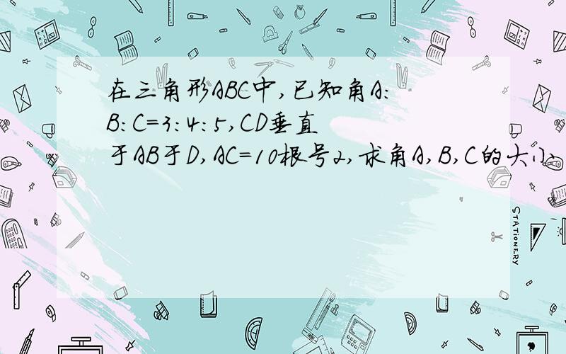 在三角形ABC中,已知角A:B:C=3:4:5,CD垂直于AB于D,AC=10根号2,求角A,B,C的大小