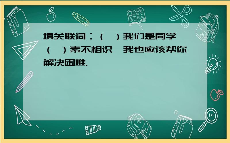 填关联词：（ ）我们是同学,（ ）素不相识,我也应该帮你解决困难.