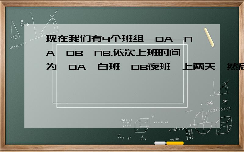 现在我们有4个班组,DA,NA,DB,NB.依次上班时间为,DA,白班,DB夜班,上两天,然后休息两天.DB上白班,NB上夜班,上两天.每个人上两个月白班,上两个月夜班.但是现在我们有5个人,1,2,3,4,5要问的是.怎么排?