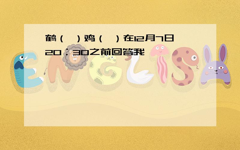 鹤（ ）鸡（ ）在12月7日20；30之前回答我