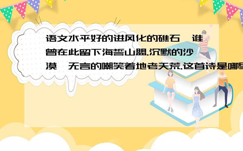 语文水平好的进风化的礁石,谁曾在此留下海誓山盟.沉默的沙漠,无言的嘲笑着地老天荒.这首诗是哪里的,我以前在哪里看到过,忘记了,