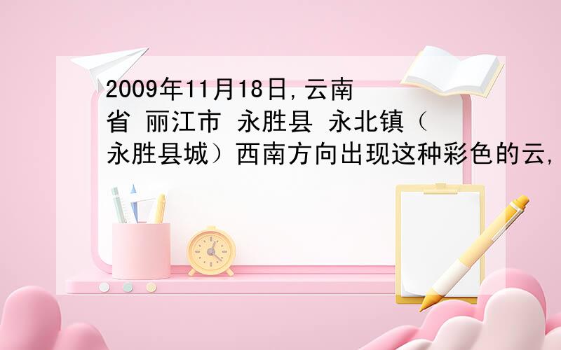 2009年11月18日,云南省 丽江市 永胜县 永北镇（永胜县城）西南方向出现这种彩色的云,一开始的时候是一片散云,后来形成一个圆环,这片彩色的云持续了一个下午,从14：00左右一直到太阳下山