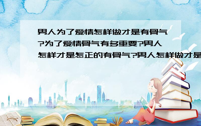 男人为了爱情怎样做才是有骨气?为了爱情骨气有多重要?男人怎样才是怎正的有骨气?男人怎样做才是怎正的有骨气?