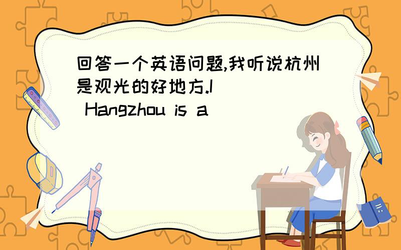 回答一个英语问题,我听说杭州是观光的好地方.I ____ Hangzhou is a ____ ____ ____ ____ ____.