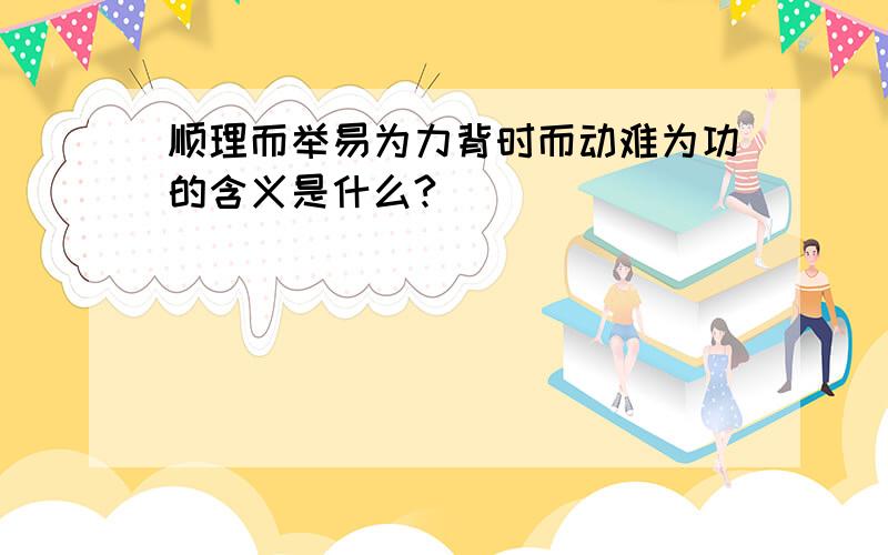 顺理而举易为力背时而动难为功的含义是什么?