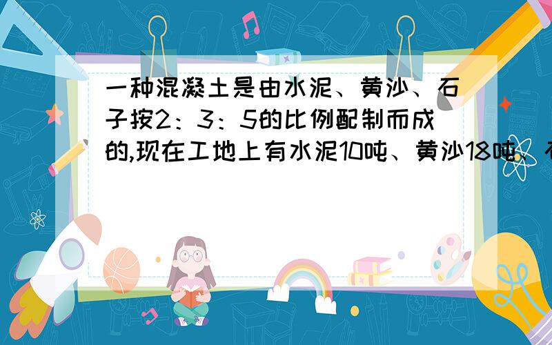 一种混凝土是由水泥、黄沙、石子按2：3：5的比例配制而成的,现在工地上有水泥10吨、黄沙18吨、石子28吨,谁最先用完,要想把所有材料都用完,还要再购进什么?购进多少吨?如果好········