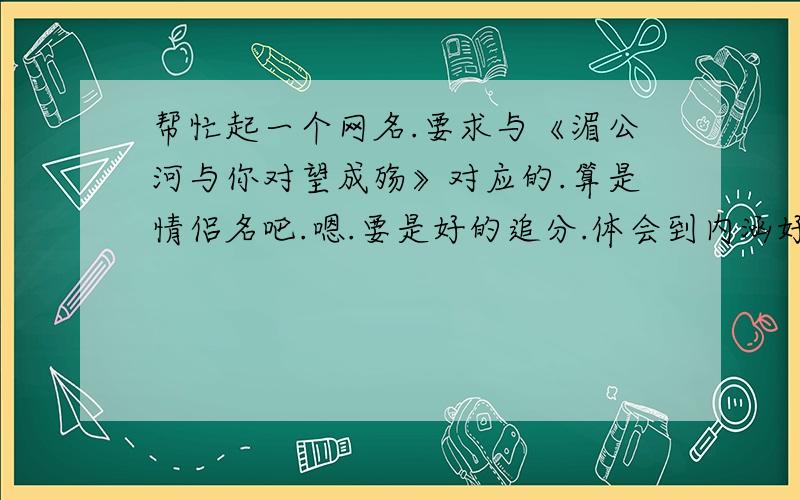 帮忙起一个网名.要求与《湄公河与你对望成殇》对应的.算是情侣名吧.嗯.要是好的追分.体会到内涵好么.这名字的含义是相爱的人却不能在一起.