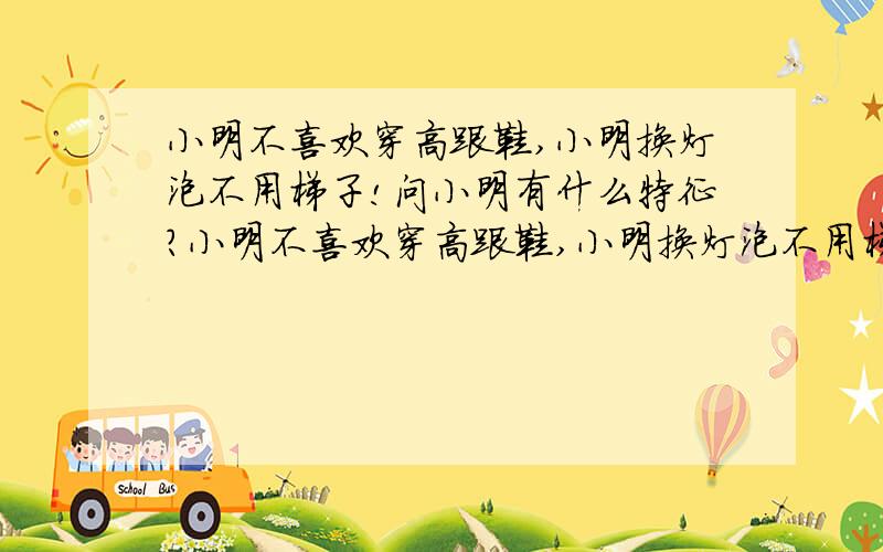 小明不喜欢穿高跟鞋,小明换灯泡不用梯子!问小明有什么特征?小明不喜欢穿高跟鞋,小明换灯泡不用梯子,小明能推动小汽车,问小明有什么特征?上海某小学的入学智力题,达人们想想答案吧.