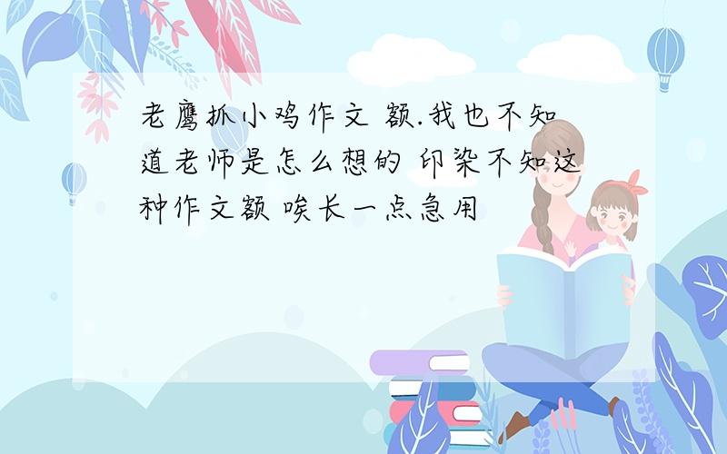 老鹰抓小鸡作文 额.我也不知道老师是怎么想的 印染不知这种作文额 唉长一点急用