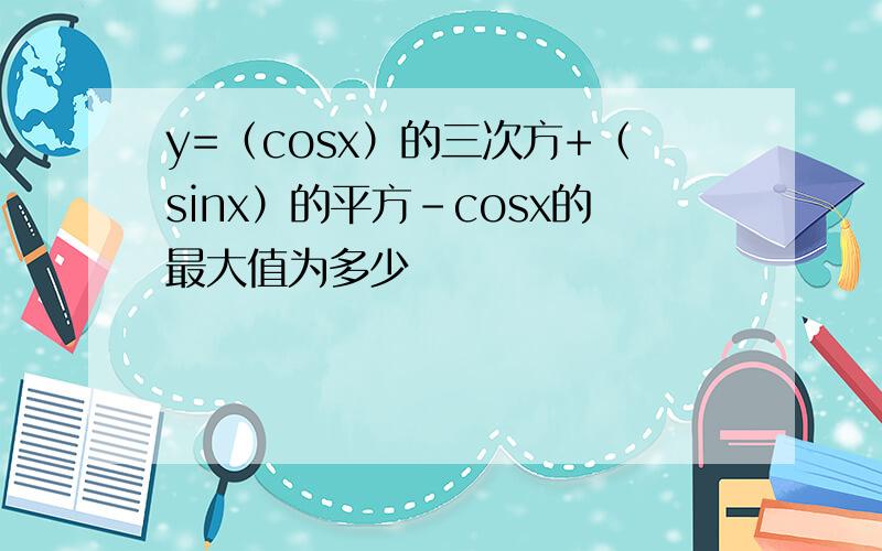 y=（cosx）的三次方+（sinx）的平方-cosx的最大值为多少