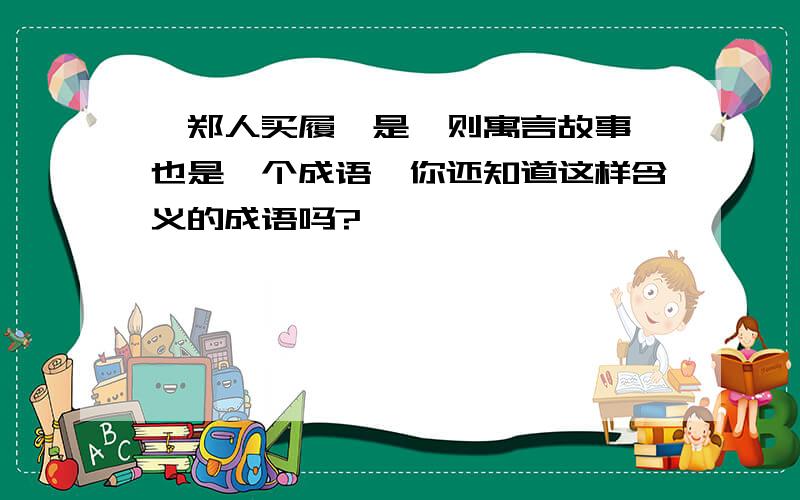 《郑人买履》是一则寓言故事,也是一个成语,你还知道这样含义的成语吗?——————————、——————————、————————.写3个