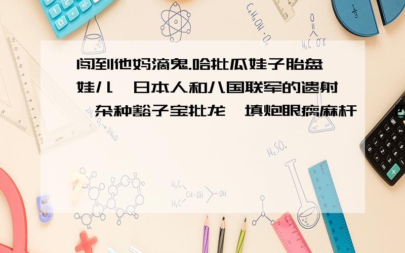 闯到他妈滴鬼.哈批瓜娃子胎盘娃儿,日本人和八国联军的遗射,杂种豁子宝批龙,填炮眼瘸麻杆…一四川人写的,好像骂人