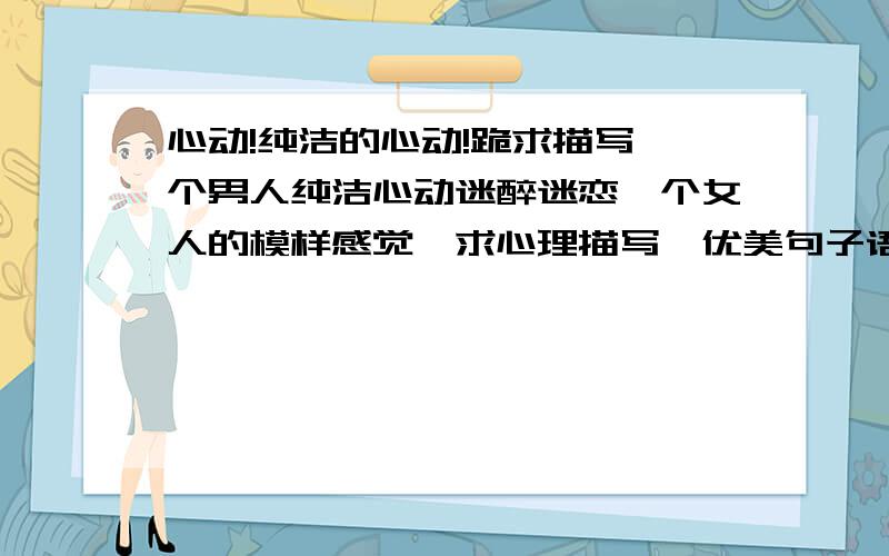 心动!纯洁的心动!跪求描写一个男人纯洁心动迷醉迷恋一个女人的模样感觉,求心理描写,优美句子语段!要非常唯美的充满梦幻的!我会非常感谢的!无尽感激!