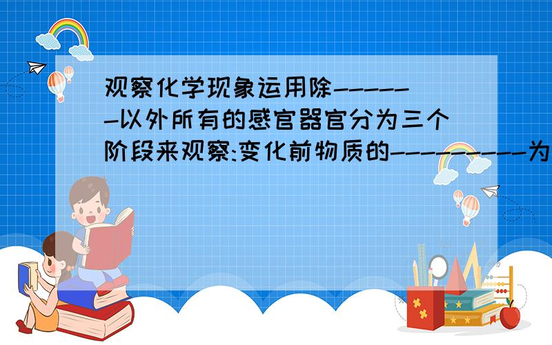 观察化学现象运用除------以外所有的感官器官分为三个阶段来观察:变化前物质的---------为回答空格