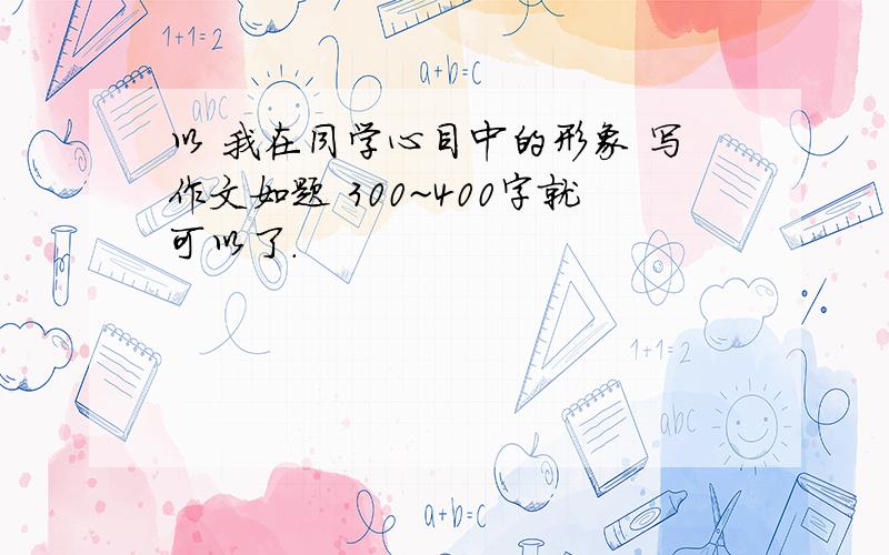 以 我在同学心目中的形象 写作文如题 300~400字就可以了.