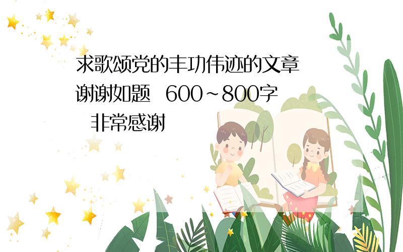 求歌颂党的丰功伟迹的文章  谢谢如题  600~800字  非常感谢