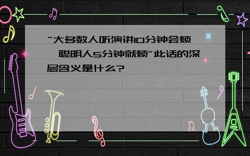 “大多数人听演讲10分钟会烦,聪明人5分钟就烦”此话的深层含义是什么?