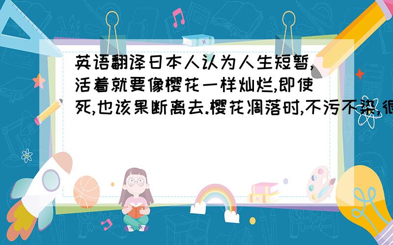 英语翻译日本人认为人生短暂,活着就要像樱花一样灿烂,即使死,也该果断离去.樱花凋落时,不污不染,很干脆,被尊为日本精神.象征日本武士道绚烂而短暂的美学.