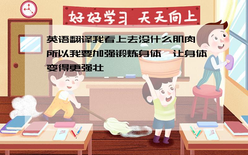 英语翻译我看上去没什么肌肉,所以我要加强锻炼身体,让身体变得更强壮