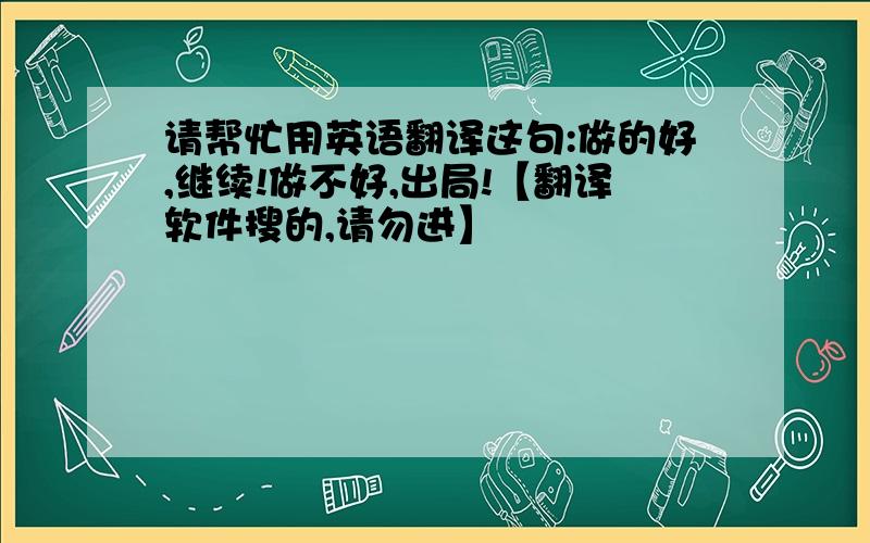 请帮忙用英语翻译这句:做的好,继续!做不好,出局!【翻译软件搜的,请勿进】