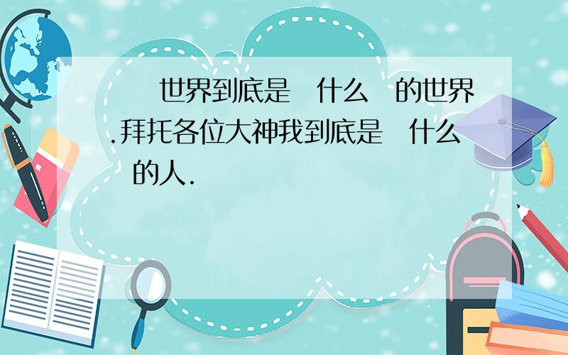 這個世界到底是個什么樣的世界.拜托各位大神我到底是個什么樣的人.