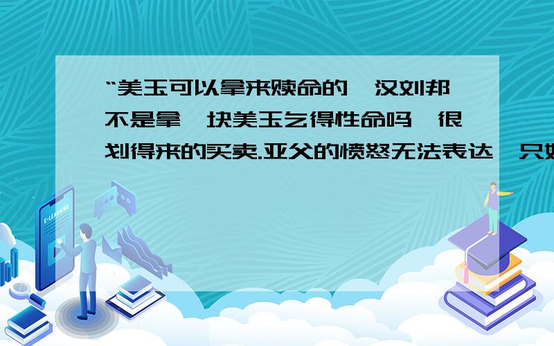 “美玉可以拿来赎命的,汉刘邦不是拿一块美玉乞得性命吗,很划得来的买卖.亚父的愤怒无法表达,只好撞破一只玉斗.”1.“句中的“亚父”是（    ）,是（    ）的亚父.2.句中的“美玉”一词让