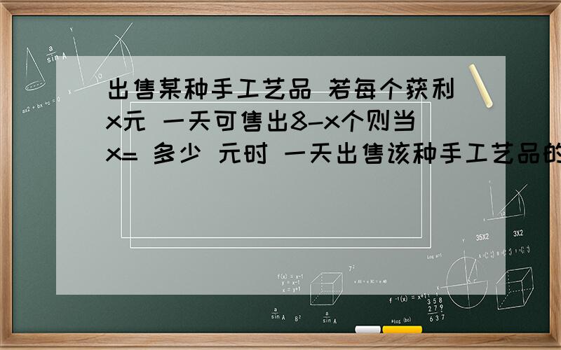 出售某种手工艺品 若每个获利x元 一天可售出8-x个则当x= 多少 元时 一天出售该种手工艺品的总利润y最大