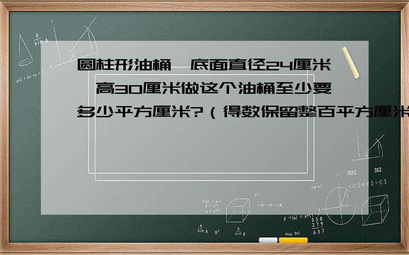 圆柱形油桶,底面直径24厘米,高30厘米做这个油桶至少要多少平方厘米?（得数保留整百平方厘米）用在只油桶可以装每升重0.8千克的油多少千克