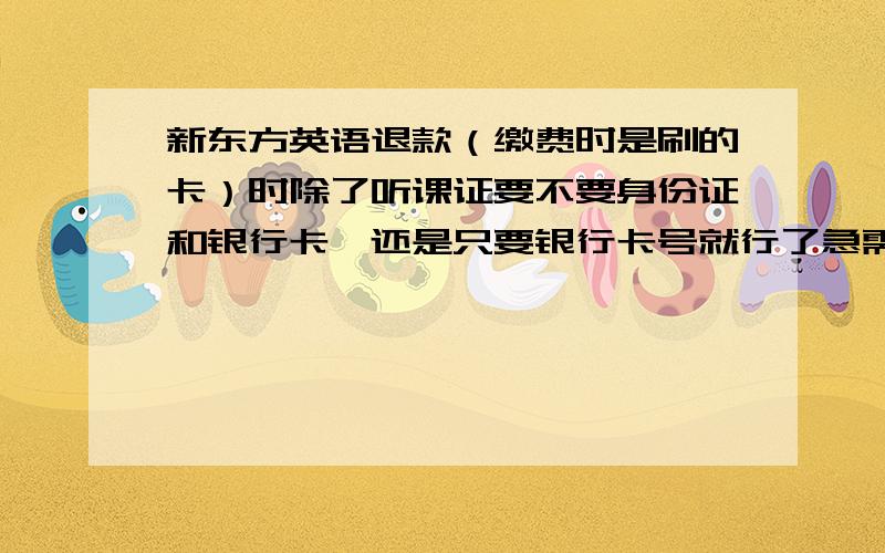 新东方英语退款（缴费时是刷的卡）时除了听课证要不要身份证和银行卡,还是只要银行卡号就行了急需